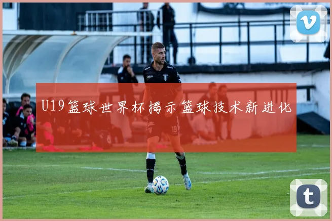U19篮球世界杯揭示篮球技术新进化