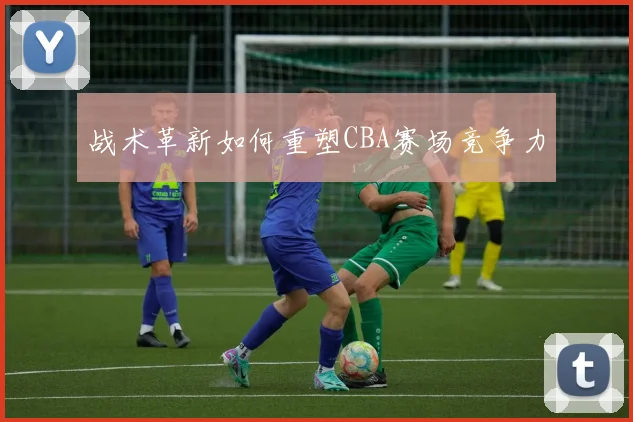 战术革新如何重塑CBA赛场竞争力