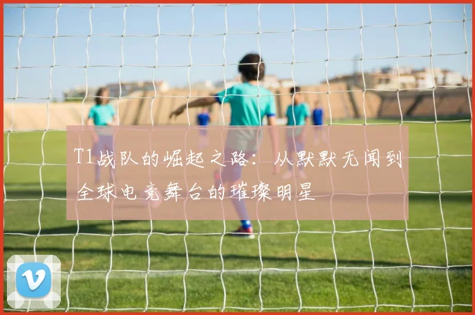 T1战队的崛起之路：从默默无闻到全球电竞舞台的璀璨明星