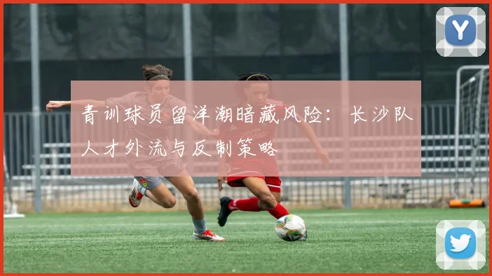 青训球员留洋潮暗藏风险：长沙队人才外流与反制策略