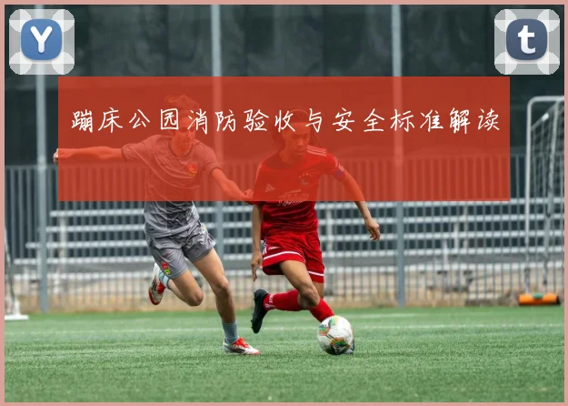 蹦床公园消防验收与安全标准解读