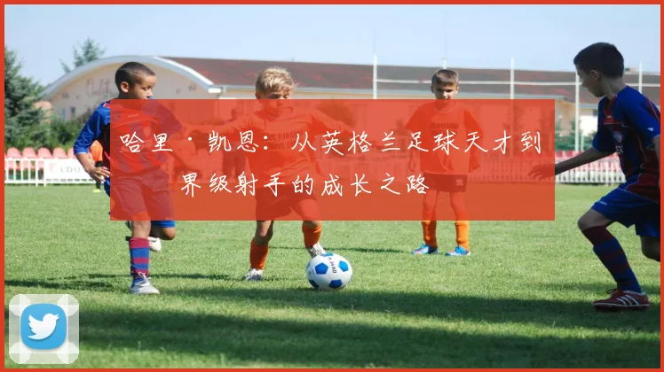哈里·凯恩：从英格兰足球天才到世界级射手的成长之路