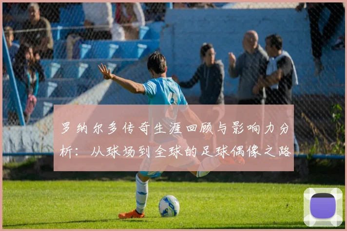 罗纳尔多传奇生涯回顾与影响力分析：从球场到全球的足球偶像之路
