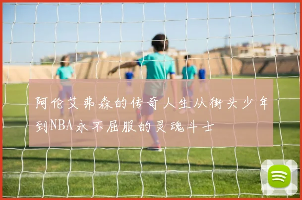 阿伦艾弗森的传奇人生从街头少年到NBA永不屈服的灵魂斗士