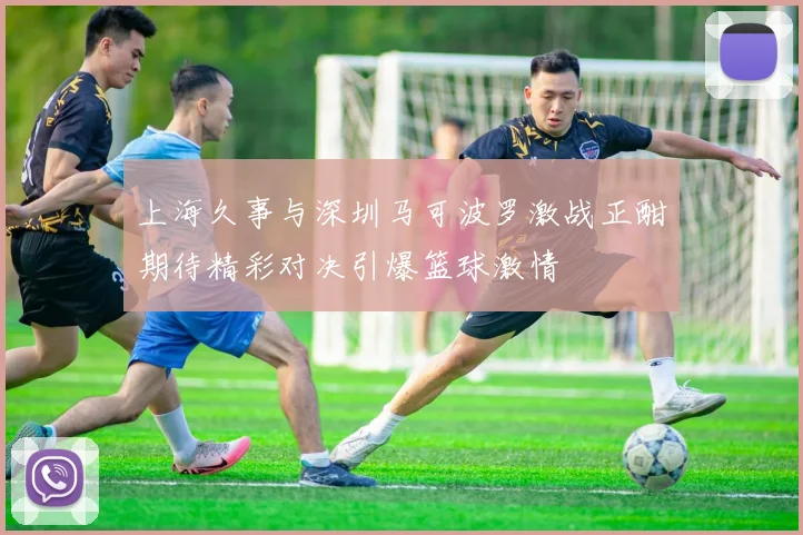 上海久事与深圳马可波罗激战正酣期待精彩对决引爆篮球激情
