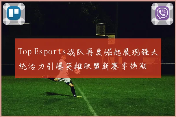 Top Esports战队再度崛起展现强大统治力引爆英雄联盟新赛季热潮