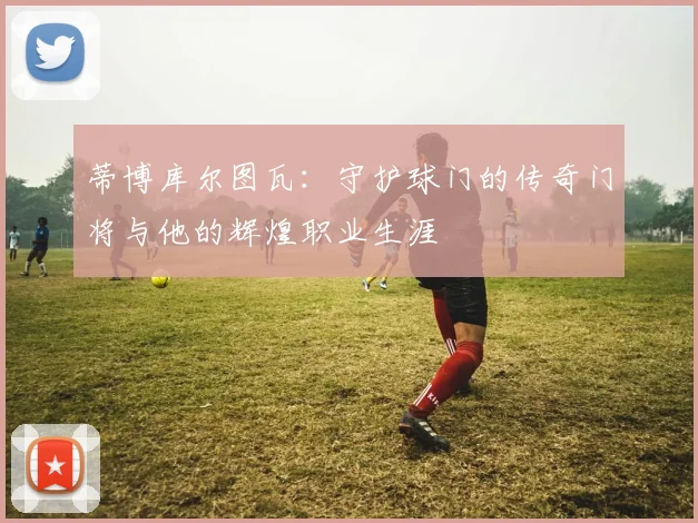 蒂博库尔图瓦：守护球门的传奇门将与他的辉煌职业生涯