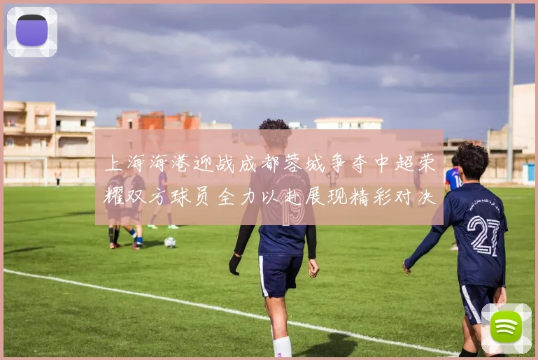 上海海港迎战成都蓉城争夺中超荣耀双方球员全力以赴展现精彩对决