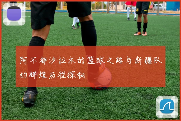 阿不都沙拉木的篮球之路与新疆队的辉煌历程探秘